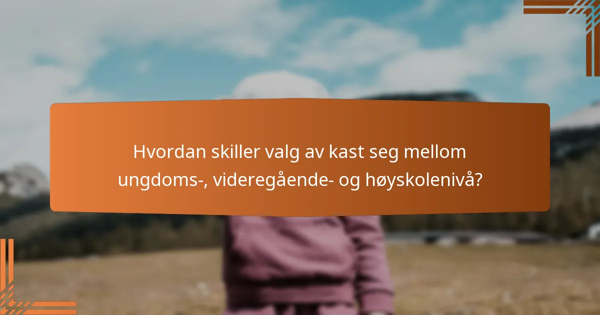 Hvordan skiller valg av kast seg mellom ungdoms-, videregående- og høyskolenivå?